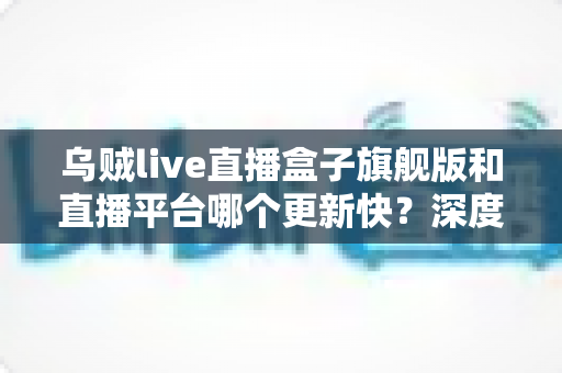 乌贼live直播盒子旗舰版和直播平台哪个更新快?深度对比解析,帮你找到更新更快的观看方式 乌贼live直播盒子旗舰版和直播平台哪个更新快?深度对比解析,帮你找到更新更快的观看方式