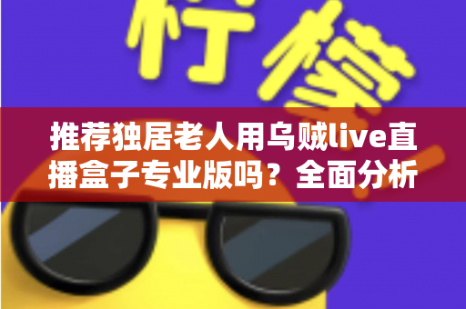 推荐独居老人用乌贼live直播盒子专业版吗？全面分析利弊，帮助您为家中长者做出明智选择