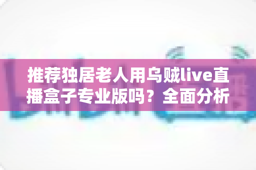 推荐独居老人用乌贼live直播盒子专业版吗？全面分析利弊，帮助您为家中长者做出明智选择