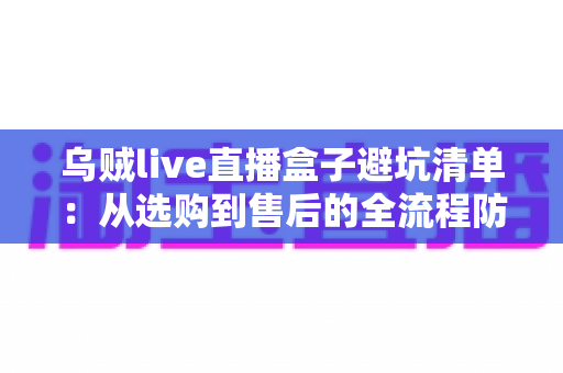 乌贼live直播盒子避坑清单：从选购到售后的全流程防坑指南（新手必读）