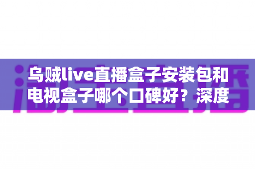 乌贼live直播盒子安装包和电视盒子哪个口碑好?深度对比分析与选购全指南 乌贼live直播盒子安装包和电视盒子哪个口碑好?深度对比分析与选购全指南