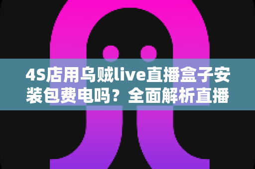 4S店用乌贼live直播盒子安装包费电吗?全面解析直播设备耗电真相与省电省钱指南 4S店用乌贼live直播盒子安装包费电吗?全面解析直播设备耗电真相与省电省钱指南