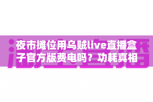 夜市摊位用乌贼live直播盒子官方版费电吗?功耗真相、电费测算与省电技巧全解析 夜市摊位用乌贼live直播盒子官方版费电吗?功耗真相、电费测算与省电技巧全解析