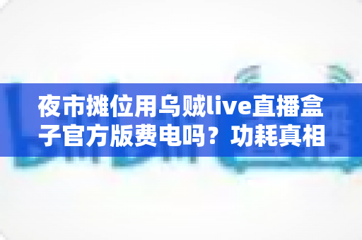 夜市摊位用乌贼live直播盒子官方版费电吗？功耗真相、电费测算与省电技巧全解析