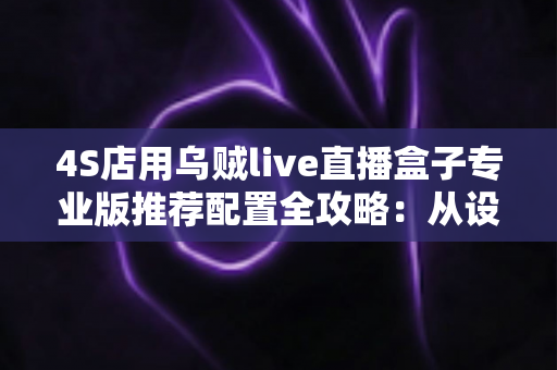 4S店用乌贼live直播盒子专业版推荐配置全攻略：从设备选型到直播间落地的一站式方案