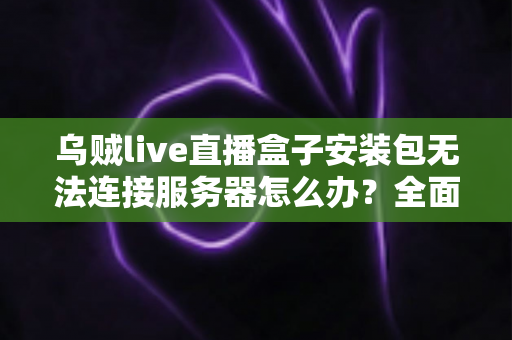 乌贼live直播盒子安装包无法连接服务器怎么办？全面排查与修复指南