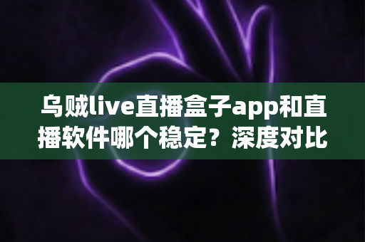 乌贼live直播盒子app和直播软件哪个稳定？深度对比分析与选择指南