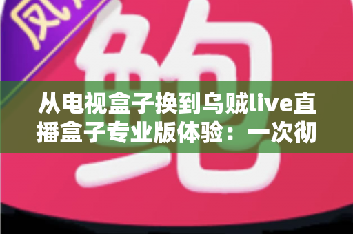 从电视盒子换到乌贼live直播盒子专业版体验:一次彻底升级客厅娱乐的真实感受与全面测评 从电视盒子换到乌贼live直播盒子专业版体验:一次彻底升级客厅娱乐的真实感受与全面测评