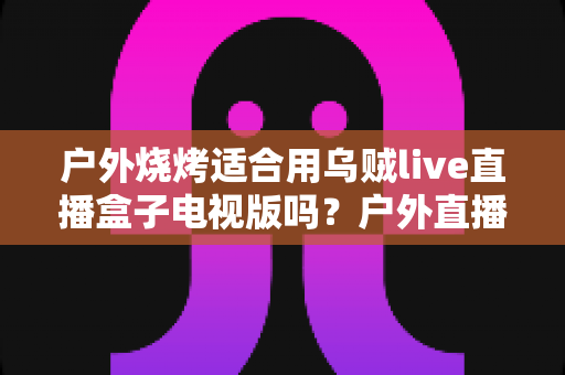 户外烧烤适合用乌贼live直播盒子电视版吗?户外直播体验、必备条件与实用建议全解析 户外烧烤适合用乌贼live直播盒子电视版吗?户外直播体验、必备条件与实用建议全解析
