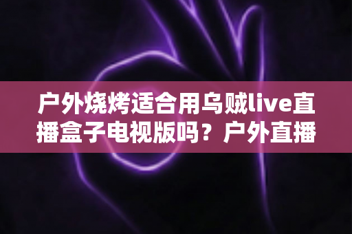 户外烧烤适合用乌贼live直播盒子电视版吗？户外直播体验、必备条件与实用建议全解析