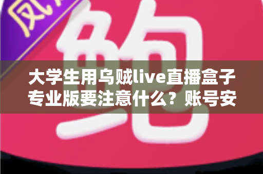 大学生用乌贼live直播盒子专业版要注意什么？账号安全、内容合规与避坑全攻略