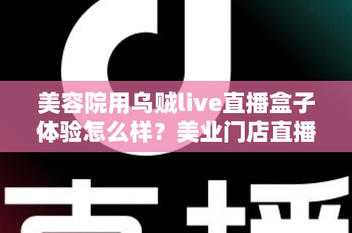 美容院用乌贼live直播盒子体验怎么样?美业门店直播拓客的真实使用感受与全面解析 美容院用乌贼live直播盒子体验怎么样?美业门店直播拓客的真实使用感受与全面解析