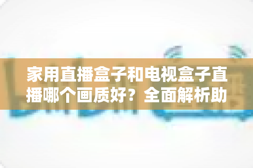 家用直播盒子和电视盒子直播哪个画质好？全面解析助你选对高清观影设备