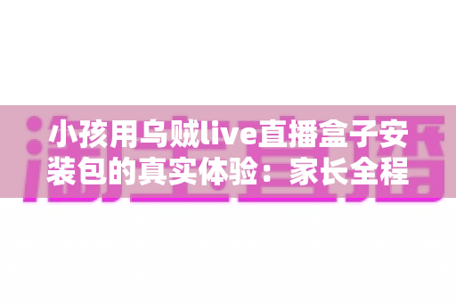 小孩用乌贼live直播盒子安装包的真实体验：家长全程陪用测评与避坑指南