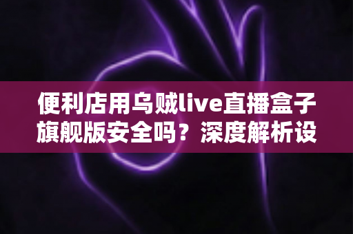 便利店用乌贼live直播盒子旗舰版安全吗？深度解析设备安全性、潜在风险与实用防护指南