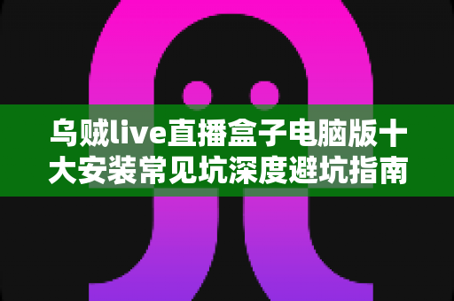 乌贼live直播盒子电脑版十大安装常见坑深度避坑指南：从下载到启动一次搞定，少走弯路省时省心