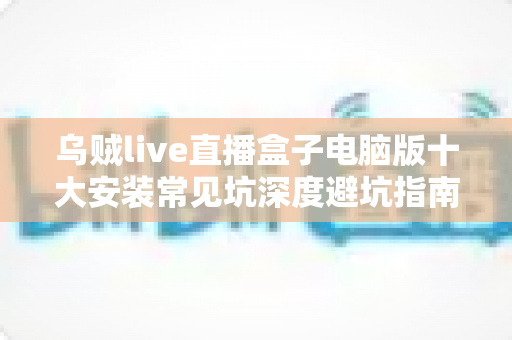 乌贼live直播盒子电脑版十大安装常见坑深度避坑指南：从下载到启动一次搞定，少走弯路省时省心