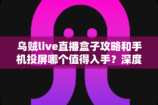 乌贼live直播盒子攻略和手机投屏哪个值得入手？深度对比评测帮你选对不踩坑