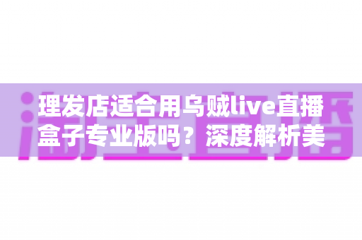 理发店适合用乌贼live直播盒子专业版吗?深度解析美发店直播引流与业绩增长的秘密武器 理发店适合用乌贼live直播盒子专业版吗?深度解析美发店直播引流与业绩增长的秘密武器