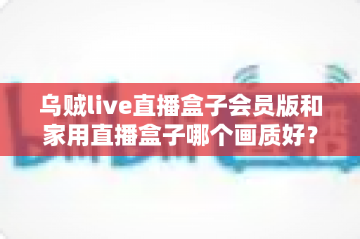 乌贼live直播盒子会员版和家用直播盒子哪个画质好？深度画质横评与超实用选购指南