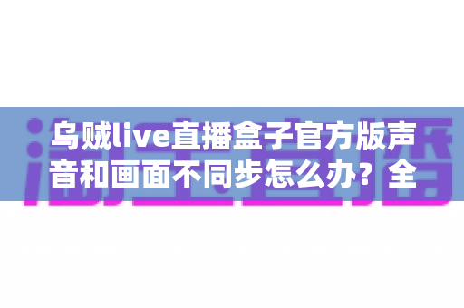 乌贼live直播盒子官方版声音和画面不同步怎么办？全面排查与修复指南助你畅享流畅直播体验