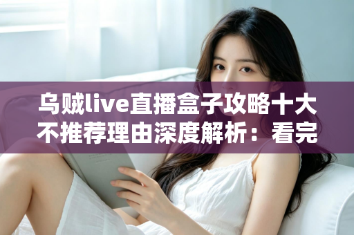 乌贼live直播盒子攻略十大不推荐理由深度解析：看完这篇再决定是否安装使用