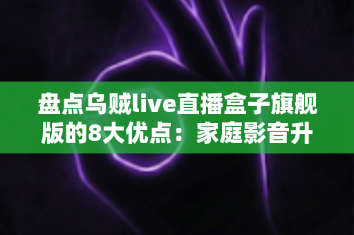 盘点乌贼live直播盒子旗舰版的8大优点:家庭影音升级的省心之选,看完再决定 盘点乌贼live直播盒子旗舰版的8大优点:家庭影音升级的省心之选,看完再决定