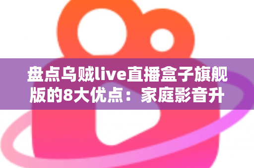 盘点乌贼live直播盒子旗舰版的8大优点：家庭影音升级的省心之选，看完再决定