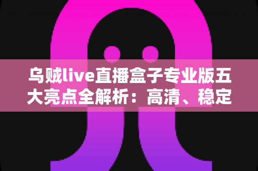 乌贼live直播盒子专业版五大亮点全解析：高清、稳定、一站式直播体验的升级之选
