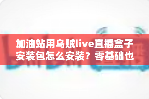 加油站用乌贼live直播盒子安装包怎么安装？零基础也能搞定的完整安装教程与实操指南