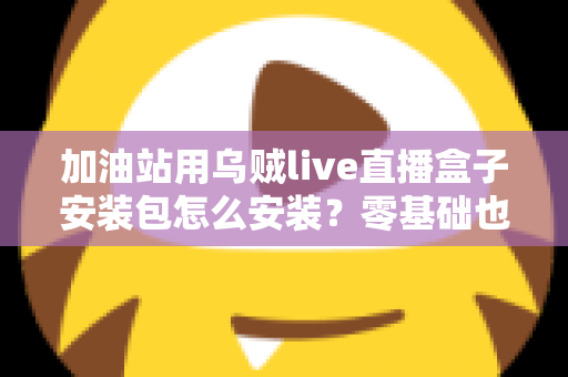 加油站用乌贼live直播盒子安装包怎么安装？零基础也能搞定的完整安装教程与实操指南
