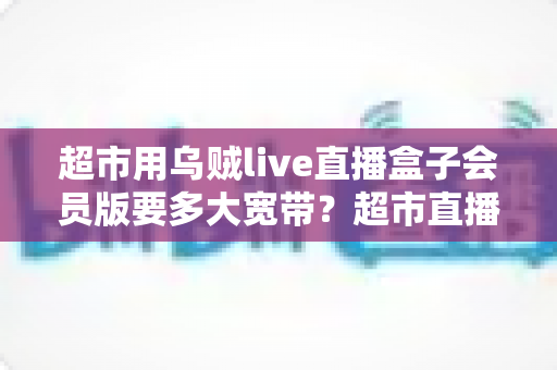 超市用乌贼live直播盒子会员版要多大宽带?超市直播带宽配置全攻略 超市用乌贼live直播盒子会员版要多大宽带?超市直播带宽配置全攻略