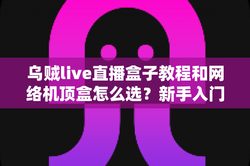 乌贼live直播盒子教程和网络机顶盒怎么选？新手入门与选购避坑全攻略