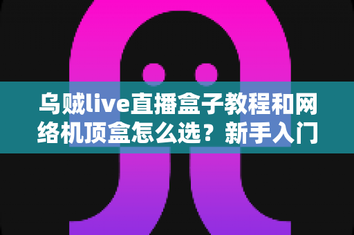 乌贼live直播盒子教程和网络机顶盒怎么选？新手入门与选购避坑全攻略