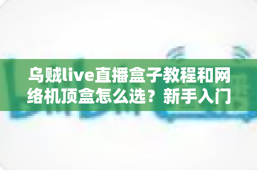 乌贼live直播盒子教程和网络机顶盒怎么选？新手入门与选购避坑全攻略