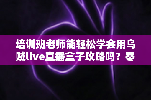 培训班老师能轻松学会用乌贼live直播盒子攻略吗?零基础老师也能快速上手的直播教学全解析 培训班老师能轻松学会用乌贼live直播盒子攻略吗?零基础老师也能快速上手的直播教学全解析