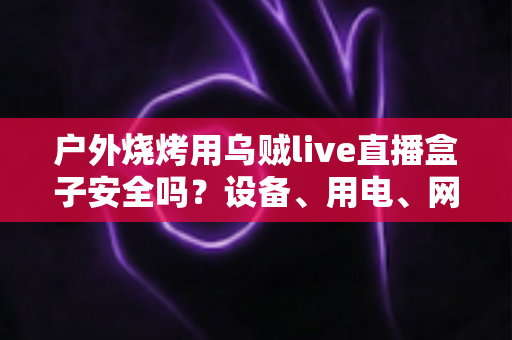 户外烧烤用乌贼live直播盒子安全吗？设备、用电、网络与食品安全的全方位避坑指南