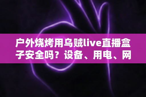 户外烧烤用乌贼live直播盒子安全吗？设备、用电、网络与食品安全的全方位避坑指南