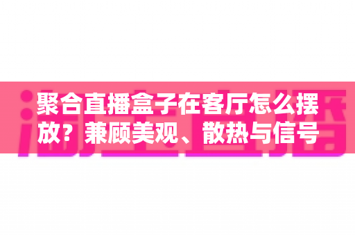 聚合直播盒子在客厅怎么摆放？兼顾美观、散热与信号的实用摆放全攻略