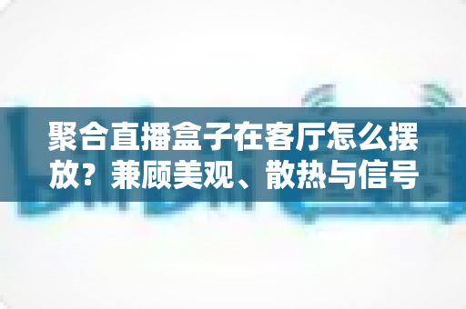 聚合直播盒子在客厅怎么摆放？兼顾美观、散热与信号的实用摆放全攻略