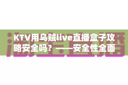 KTV用乌贼live直播盒子攻略安全吗？——安全性全面解析与合规使用避坑指南