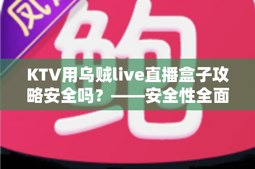 KTV用乌贼live直播盒子攻略安全吗？——安全性全面解析与合规使用避坑指南