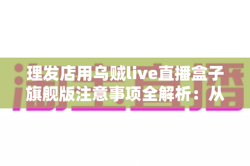 理发店用乌贼live直播盒子旗舰版注意事项全解析:从设备安装到合规运营的避坑指南 理发店用乌贼live直播盒子旗舰版注意事项全解析:从设备安装到合规运营的避坑指南