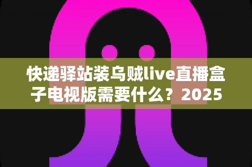 快递驿站装乌贼live直播盒子电视版需要什么？2025最新安装条件、设备清单与避坑指南全解析