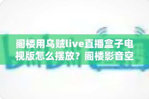 阁楼用乌贼live直播盒子电视版怎么摆放？阁楼影音空间设备摆放全攻略与避坑指南