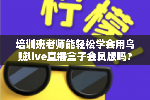 培训班老师能轻松学会用乌贼live直播盒子会员版吗？零基础快速上手直播教学全指南