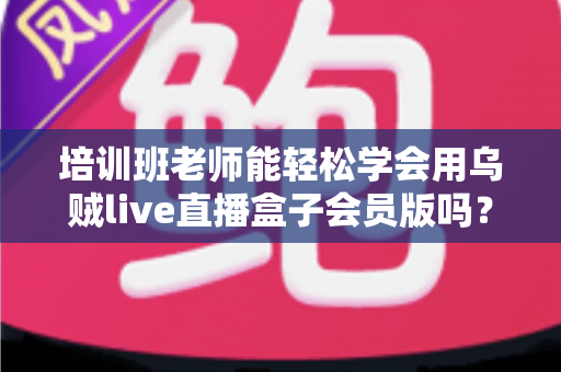 培训班老师能轻松学会用乌贼live直播盒子会员版吗？零基础快速上手直播教学全指南