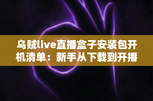 乌贼live直播盒子安装包开机清单：新手从下载到开播的全流程实用指南