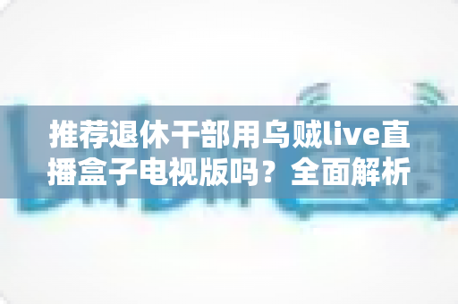 推荐退休干部用乌贼live直播盒子电视版吗?全面解析利弊与更稳妥的观看方案 推荐退休干部用乌贼live直播盒子电视版吗?全面解析利弊与更稳妥的观看方案