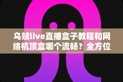 乌贼live直播盒子教程和网络机顶盒哪个流畅？全方位流畅度对比与实用观影指南